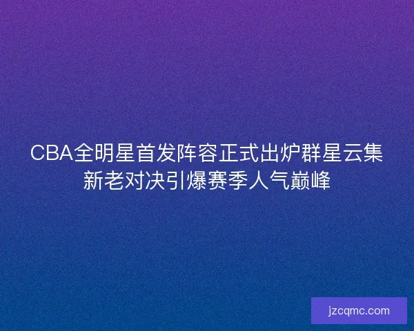 CBA全明星首发阵容正式出炉群星云集新老对决引爆赛季人气巅峰