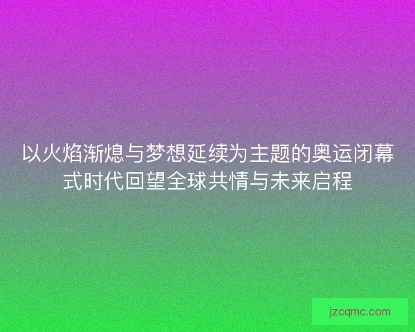 以火焰渐熄与梦想延续为主题的奥运闭幕式时代回望全球共情与未来启程