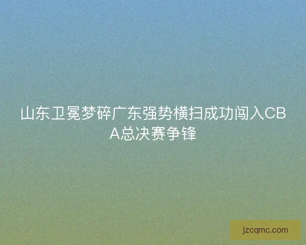 山东卫冕梦碎广东强势横扫成功闯入CBA总决赛争锋