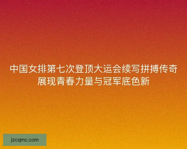中国女排第七次登顶大运会续写拼搏传奇展现青春力量与冠军底色新